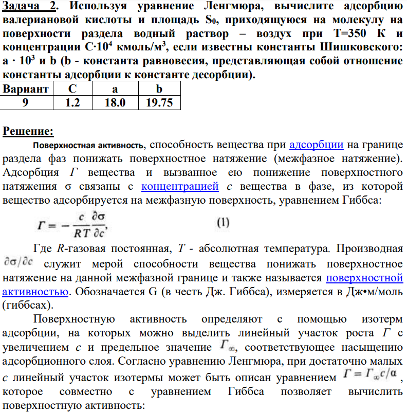 Используя уравнение Ленгмюра, вычислите адсорбцию валериановой кислоты и площадь S0, приходящуюся на молекулу на поверхности раздела водный раствор – воздух при Т=350 К и концентрации С∙104 кмоль/м3 , если известны константы Шишковского: а ∙ 103 и b (b - константа равновесия, представляющая собой отношение константы адсорбции к константе десорбции). Вариант С а b 9 1.2 18.0 19.75