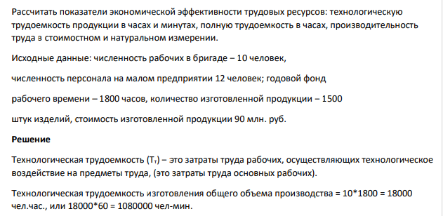 Рассчитать показатели экономической эффективности трудовых ресурсов: технологическую трудоемкость продукции в часах и минутах, полную трудоемкость в часах, производительность труда в стоимостном и натуральном измерении. Исходные данные: численность рабочих в бригаде – 10 человек, численность персонала на малом предприятии 12 человек; годовой фонд рабочего времени – 1800 часов, количество изготовленной продукции – 1500 штук изделий, стоимость изготовленной продукции 90 млн. руб.