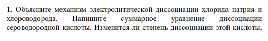 1. Объясните механизм электролитической диссоциации хлорида натрия и хлороводорода. Напишите суммарное уравнение диссоциации сероводородной кислоты. Изменится ли степень диссоциации этой кислоты, если к её раствору добавить хорошо растворимую соль – сульфид натрия, которая в водном растворе находится в виде ионов? Дайте обоснованный ответ.