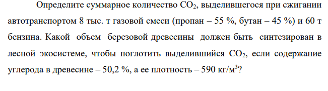 Определите суммарное количество СО2, выделившегося при сжигании автотранспортом 8 тыс. т газовой смеси (пропан – 55 %, бутан – 45 %) и 60 т бензина. Какой объем березовой древесины должен быть синтезирован в лесной экосистеме, чтобы поглотить выделившийся СО2, если содержание углерода в древесине – 50,2 %, а ее плотность – 590 кг/м3 ?