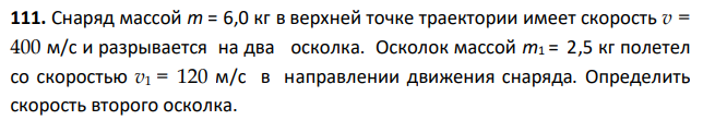 Снаряд массой m = 6,0 кг в верхней точке траектории имеет скорость v = 400 м/с и разрывается на два осколка. Осколок массой m1 = 2,5 кг полетел со скоростью v1 = 120 м/с в направлении движения снаряда. Определить скорость второго осколка.
