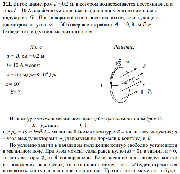 311. Виток диаметром d = 0,2 м, в котором поддерживается постоянная сила тока I = 10 А, свободно установился в однородном магнитном поле с индукцией В. При повороте витка относительно оси, совпадающей с диаметром, на угол α = 60о совершается работа А = 0,8 мДж.