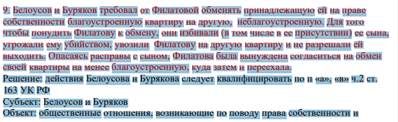 9. Белоусов и Буряков требовал от Филатовой обменять принадлежащую ей на праве собственности благоустроенную квартиру на другую, неблагоустроенную. Для того чтобы понудить Филатову к обмену, они избивали (в том числе в ее присутствии) ее сына, угрожали ему убийством, увозили Филатову на другую квартиру и не разрешали ей выходить.