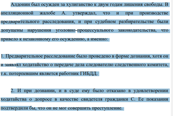 Алдонин был осужден за хулиганство к двум годам лишения свободы. В апелляционной жалобе А. утверждал, что и при производстве предварительного расследования, и при судебном разбирательстве были допущены нарушения уголовно-процессуального законодательства, что привело к незаконному его осуждению, а именно: 1. Предварительное расследование было проведено в форме дознания, хотя он и заявлял ходатайство о передаче дела следователю следственного комитета, т.к. потерпевшим является работник ГИБДД.