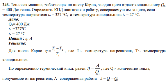 246. Тепловая машина, работающая по циклу Карно, за один цикл отдает холодильнику Qх = 400 Дж тепла. Определить КПД двигателя и работу, совершаемую им за цикл, если температура нагревателя tн = 327 °C, а температура холодильника tx = 27 °C.