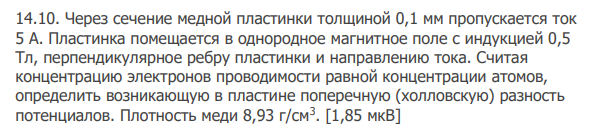 Через сечение медной пластинки толщиной 0,1 мм пропускается ток 5 А. Пластинка помещается в однородное магнитное поле с индукцией 0,5 Тл, перпендикулярное ребру пластинки и направлению тока. Считая концентрацию электронов проводимости равной концентрации атомов, определить возникающую в пластине поперечную (холловскую) разность потенциалов. Плотность меди 8,93 г/см3 . [1,85 мкВ]