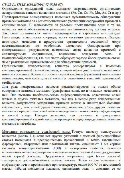 СУЛЬФАТНАЯ ЗОЛА(ОФС 42-0056-07) Определение сульфатной золы выявляет загрязненность органических лекарственных веществ катионами металлов (Fe, Cu, Zn, Pb, Mn, As, Cr и др.) Предварительная минерализация повышает чувствительность обнаружения примесей катионов за счет относительного увеличения содержания примеси в единице массы. В зависимости от условий прокаливания одни и те же вещества могут образовывать различные по химическому составу остатки.