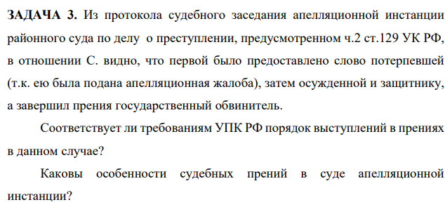 ЗАДАЧА 3. Из протокола судебного заседания апелляционной инстанции районного суда по делу о преступлении, предусмотренном ч.2 ст.129 УК РФ, в отношении С. видно, что первой было предоставлено слово потерпевшей (т.к. ею была подана апелляционная жалоба)