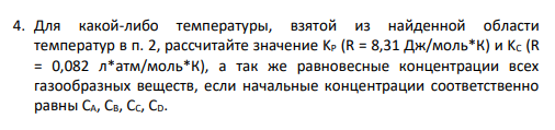 4. Для какой-либо температуры, взятой из найденной области температур в п. 2, рассчитайте значение KP (R = 8,31 Дж/моль*К) и KC (R = 0,082 л*атм/моль*К), а так же равновесные концентрации всех газообразных веществ, если начальные концентрации соответственно равны CA, CB, CC, CD.