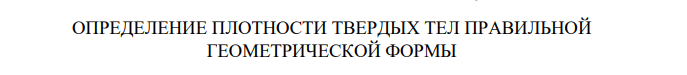 ОПРЕДЕЛЕНИЕ ПЛОТНОСТИ ТВЕРДЫХ ТЕЛ ПРАВИЛЬНОЙ ГЕОМЕТРИЧЕСКОЙ ФОРМЫ