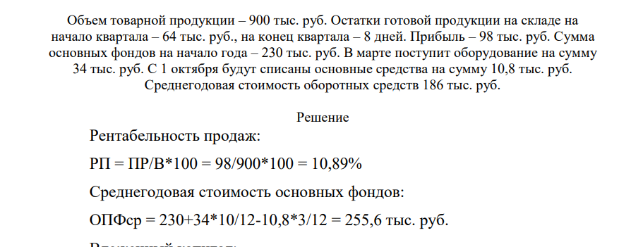 Определите рентабельность продаж и вложенного капитала. 206 Объем товарной продукции – 900 тыс. руб. Остатки готовой продукции на складе на начало квартала – 64 тыс. руб., на конец квартала – 8 дней. Прибыль – 98 тыс. руб. Сумма основных фондов на начало года – 230 тыс. руб. В марте поступит оборудование на сумму 34 тыс. руб. С 1 октября