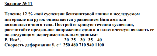 Задание № 11 Течение 12 % -пой суспензии бентонитовой глины в исследуемом интервале нагрузок описывается уравнением Бингама для вязкопластичного тела. Постройте кривую течепия суспепзии, рассчитайте предельное напряжение сдвига и пластическую вязкость ее по следующим экспериментальным данным: P, Н/м2 . . 20 25 30 35 40 Скорость деформации ў, с-1 250 480 710 940 1100