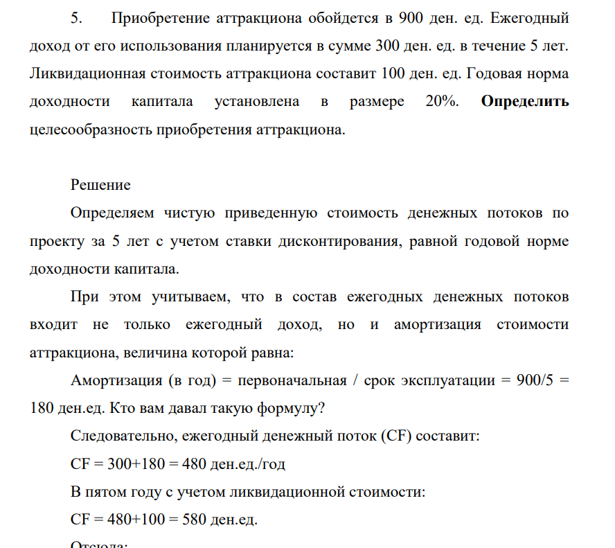 Приобретениие аттракциона обойдется в 900 ден. ед. Ежегодный доход от его использования планируется в сумме 300 ден. ед. в течение 5 лет. Ликвидационная стоимость аттракциона составит 100 ден. ед. Годовая норма доходности капитала установлена в размере 20%. Определить целесообразность приобретения аттракциона