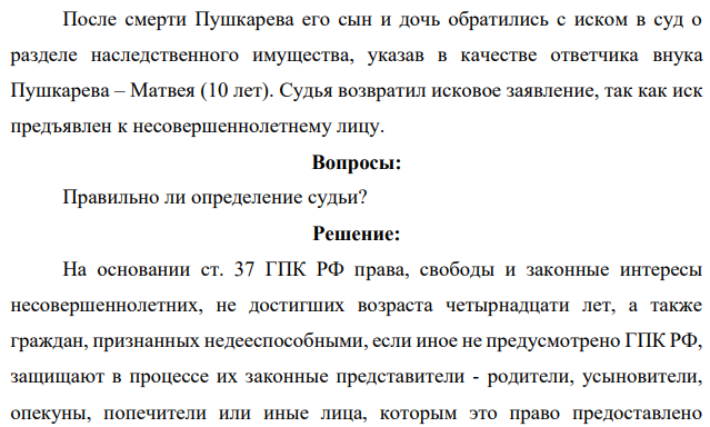 После смерти Пушкарева его сын и дочь обратились с иском в суд о разделе наследственного имущества, указав в качестве ответчика внука Пушкарева – Матвея (10 лет). Судья возвратил исковое заявление, так как иск предъявлен к несовершеннолетнему лицу. Вопросы: Правильно ли определение судьи
