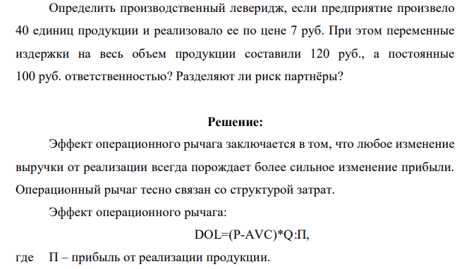 Определить производственный леверидж, если предприятие произвело 40 единиц продукции и реализовало ее по цене 7 руб. При этом переменные издержки на весь объем продукции составили 120 руб., а постоянные 100 руб. ответственностью? Разделяют ли риск партнёры?