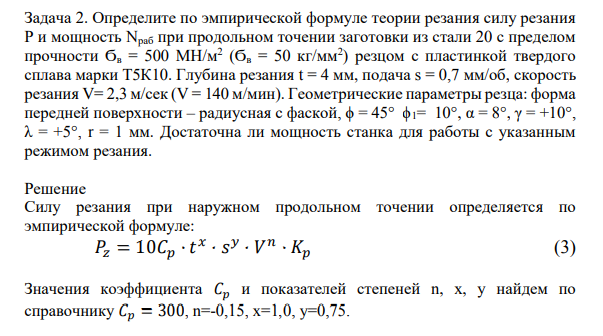 Определите по эмпирической формуле теории резания силу резания Р и мощность Nраб при продольном точении заготовки из стали 20 с пределом прочности Ϭв = 500 МН/м2 (Ϭв = 50 кг/мм2 ) резцом с пластинкой твердого сплава марки Т5К10. Глубина резания t = 4 мм, подача s = 0,7 мм/об, скорость резания V= 2,3 м/сек (V = 140 м/мин).