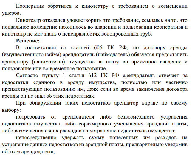 Производственный кооператив арендовал у кинотеатра подвальное помещение для размещения торгового склада. Через месяц после заключения договора из-за неисправностей находившихся в подвале водопроводных труб склад был залит горячей водой.