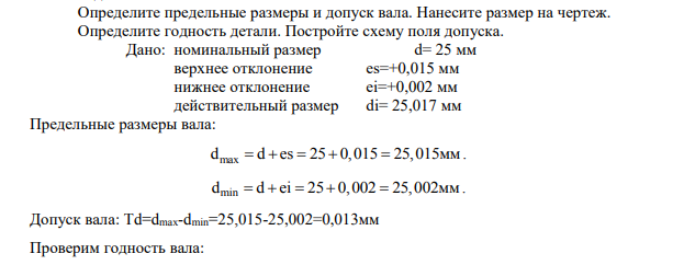 Определите предельные размеры и допуск вала. Нанесите размер на чертеж. Определите годность детали. Постройте схему поля допуска. Дано: номинальный размер d= 25 мм верхнее отклонение es=+0,015 мм