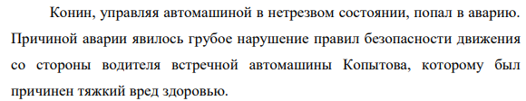 Конин, управляя автомашиной в нетрезвом состоянии, попал в аварию. Причиной аварии явилось грубое нарушение правил безопасности движения со стороны водителя встречной автомашины Копытова, которому был причинен тяжкий вред здоровью.