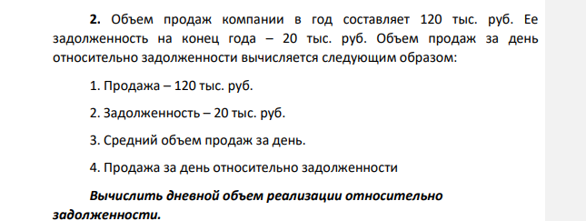 Объем продаж компании в год составляет 120 тыс. руб. Ее задолженность на конец года – 20 тыс. руб. Объем продаж за день относительно задолженности вычисляется следующим образом: 1. Продажа – 120 тыс. руб. 2. Задолженность – 20 тыс. руб. 3. Средний объем продаж за день.
