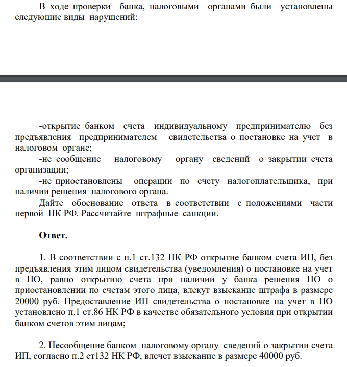 В ходе проверки банка, налоговыми органами были установлены следующие виды нарушений: -открытие банком счета индивидуальному предпринимателю без предъявления предпринимателем свидетельства о постановке на учет в налоговом органе; -не сообщение налоговому органу сведений о закрытии счета организации; -не приостановлены операции по счету налогоплательщика, при наличии решения налогового органа.
