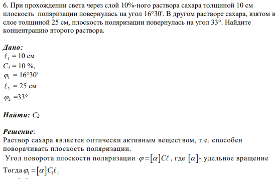 6. При прохождении света через слой 10%-ного раствора сахара толщиной 10 см плоскость поляризации повернулась на угол 16°30'. В другом растворе сахара, взятом в слое толщиной 25 см, плоскость поляризации повернулась на угол 33°. Найдите концентрацию второго раствора.