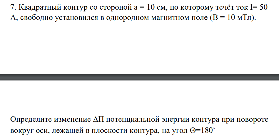 Квадратный контур со стороной а = 10 см, по которому течёт ток I= 50 А, свободно установился в однородном магнитном поле (В = 10 мТл). Определите изменение П потенциальной энергии контура при повороте вокруг оси, лежащей в плоскости контура, на угол =180