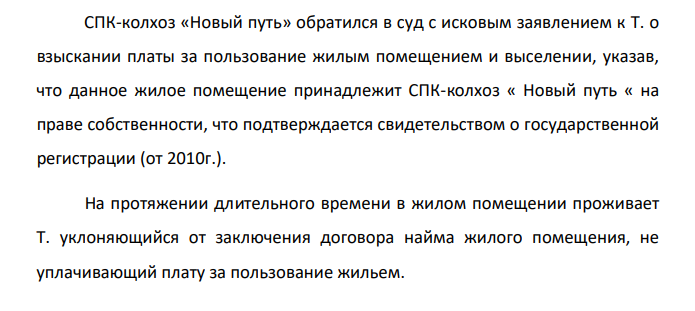 СПК-колхоз «Новый путь» обратился в суд с исковым заявлением к Т. о взыскании платы за пользование жилым помещением и выселении, указав, что данное жилое помещение принадлежит СПК-колхоз « Новый путь « на праве собственности, что подтверждается свидетельством о государственной регистрации (от 2010г.).