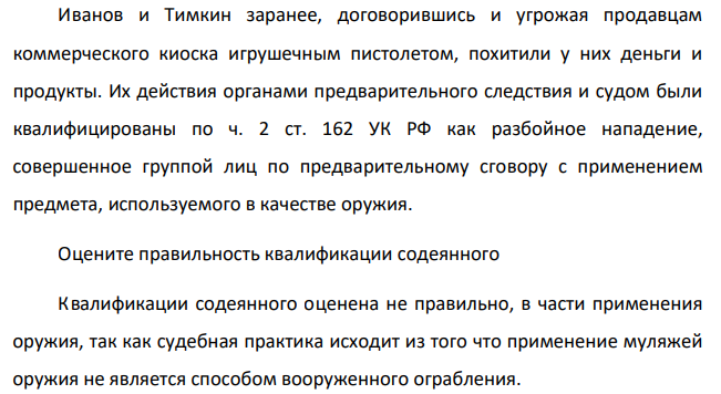 Иванов и Тимкин заранее, договорившись и угрожая продавцам коммерческого киоска игрушечным пистолетом, похитили у них деньги и продукты. Их действия органами предварительного следствия и судом были квалифицированы по ч. 2 ст. 162 УК РФ как разбойное нападение, совершенное группой лиц по предварительному сговору с применением предмета, используемого в качестве оружия.