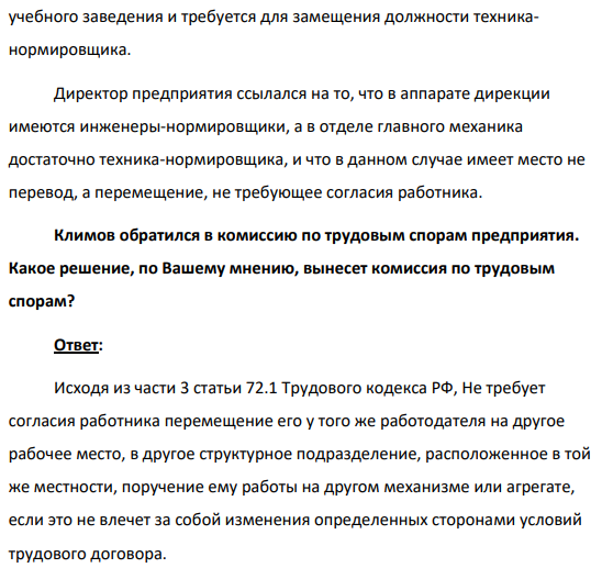 Техник-нормировщик механического цеха Климов был перемещен на ту же должность в отдел главного механика. Против перевода он возражал, считая, что в отделе главного механика у него совершенно другая работа, поскольку он должен выполнять свои обязанности, охватывая все предприятие в целом, а не только механический цех. (Решение → 31753)