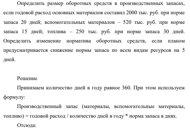 Определить размер оборотных средств в производственных запасах, если годовой расход основных материалов составил 2000 тыс. руб. при норме запаса 20 дней; вспомогательных материалов – 520 тыс. руб. при норме запаса 15 дней; топлива – 250 тыс. руб. при норме запаса 30 дней. Определить изменение норматива оборотных средств, если планом предусматривается снижение нормы запаса по всем видам ресурсов на 5 дней.
