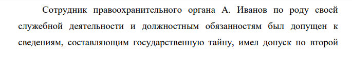 Сотрудник правоохранительного органа А. Иванов по роду своей служебной деятельности и должностным обязанностям был допущен к сведениям, составляющим государственную тайну, имел допуск по второй форме.