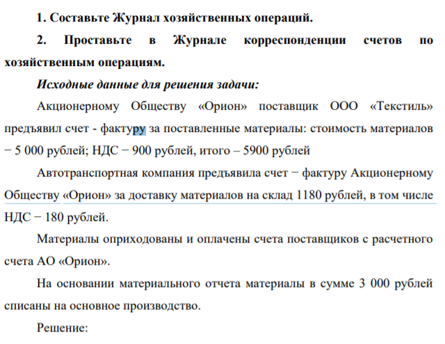 Составьте Журнал хозяйственных операций. 2. Проставьте в Журнале корреспонденции счетов по хозяйственным операциям. Исходные данные для решения задачи: Акционерному Обществу «Орион» поставщик ООО «Текстиль» предъявил счет - фактуру за поставленные материалы: стоимость материалов − 5 000 рублей;