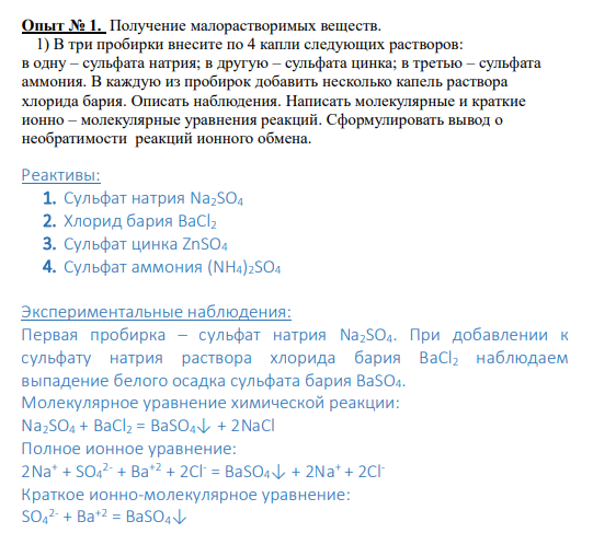 Опыт № 1. Получение малорастворимых веществ. 1) В три пробирки внесите по 4 капли следующих растворов: в одну – сульфата натрия; в другую – сульфата цинка; в третью – сульфата аммония. В каждую из пробирок добавить несколько капель раствора хлорида бария. Описать наблюдения. Написать молекулярные и краткие ионно – молекулярные уравнения реакций. Сформулировать вывод о необратимости реакций ионного обмена.