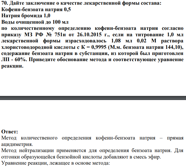 Дайте заключение о качестве лекарственной формы состава: Кофеин-бензоата натрия 0,5 Натрия бромида 1,0 Воды очищенной до 100 мл по количественному определению кофеин-бензоата натрия согласно приказу МЗ РФ № 751н от 26.10.2015 г., если на титрование 1,0 мл лекарственной формы израсходовалось 1,08 мл 0,02 М раствора хлористоводородной кислоты с К = 0,9995 (М.м. бензоата натрия 144,10), содержание бензоата натрия в субстанции, из которой был приготовлен ЛП - 60%. Приведите обоснование метода и соответствующее уравнение реакции.