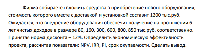 Фирма собирается вложить средства в приобретение нового оборудования, стоимость которого вместе с доставкой и установкой составит 1200 тыс.руб. Ожидается, что внедрение оборудования обеспечит получение на протяжении 6 лет чистых доходов в размере 80, 160, 300, 600, 800, 850 тыс.руб. соответственно.