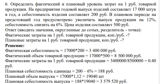 Определить фактический и плановый уровень затрат на 1 руб. товарной продукции. На предприятии годовой выпуск изделий составляет 17 000 штук в год, а себестоимость изделия составляет 200 руб. В плановом периоде на предстоящий год предусмотрено увеличить выпуск продукции на 12%, себестоимость снизить на 6%.