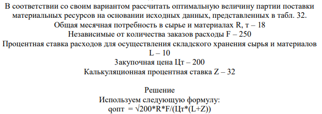 В соответствии со своим вариантом рассчитать оптимальную величину партии поставки материальных ресурсов на основании исходных данных, представленных в табл. 32. Общая месячная потребность в сырье и материалах R, т – 18 Независимые от количества заказов расходы F – 250 Процентная ставка расходов для осуществления складского хранения сырья и материалов L – 10 3акупочная цена Цт – 200