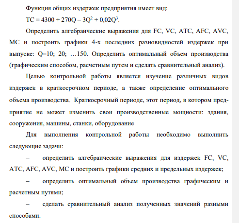 Функция общих издержек предприятия имеет вид: TC = 4300 + 270Q – 3Q2 + 0,02Q3 . Определить алгебраические выражения для FC, VC, ATC, AFC, AVC, MC и построить графики 4-х последних разновидностей издержек при выпуске: Q=10; 20; …150. Определить оптимальный объем производства (графическим способом, расчетным путем и сделать сравнительный анализ)