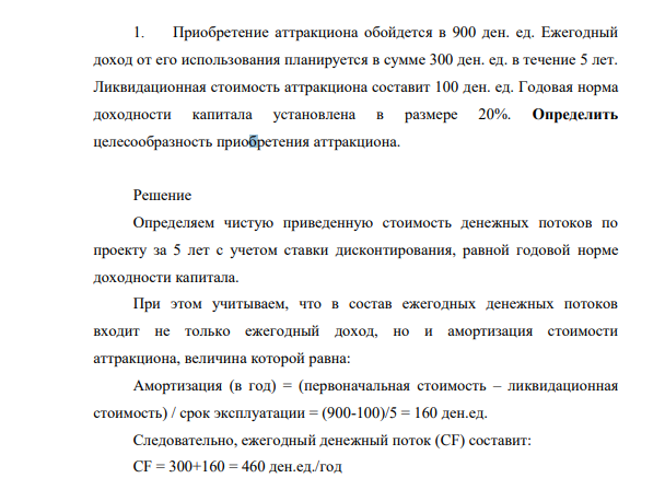 Приобретение аттракциона обойдется в 900 ден. ед. Ежегодный доход от его использования планируется в сумме 300 ден. ед. в течение 5 лет. Ликвидационная стоимость аттракциона составит 100 ден. ед. Годовая норма доходности капитала установлена в размере 20%. Определить целесообразность приобретения аттракциона.