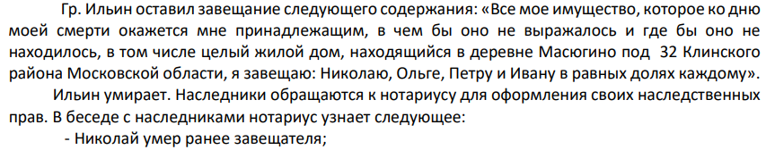 Гр. Ильин оставил завещание следующего содержания: «Все мое имущество, которое ко дню моей смерти окажется мне принадлежащим, в чем бы оно не выражалось и где бы оно не находилось, в том числе целый жилой дом, находящийся в деревне Масюгино под 32 Клинского района Московской области, я завещаю: Николаю, Ольге, Петру и Ивану в равных долях каждому». Ильин умирает. Наследники обращаются к нотариусу для оформления своих наследственных прав.