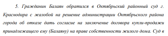Гражданин Балаян обратился в Октябрьский районный суд г. Краснодара с жалобой на решение администрации Октябрьского района города об отказе дать согласие на заключение договора купли-продажи принадлежащего ему (Балаяну) на праве собственности жилого дома. Суд в 49 удовлетворении жалобы отказал, сославшись на то, что заключение договора купли-продажи жилого дома противоречило бы принятому представительным органом Краснодарского края Закону «Об ограничении регистрации граждан на территории области и запрещении сделок, нарушающих ограничения регистрации граждан».
