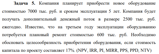 Компания планирует приобрести новое оборудование стоимостью 7000 тыс. руб. и сроком эксплуатации 5 лет. Компания будет получать дополнительный денежный поток в размере 2500 тыс. руб. ежегодно. Известно, что на третьем году эксплуатации оборудованию потребуется плановый ремонт стоимостью 600 тыс. руб. Необходимо обосновать целесообразность приобретения оборудования, если стоимость капитала по проекту составляет 17%. (NPV, IRR, PI, MIRR, PPS, PPD, NTV)