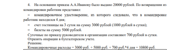4. На основании приказа А.А.Иванову было выдано 20000 рублей. По возвращении из командировки работник представил:  командировочное удостоверение, из которого следовало, что в командировке работник находился 4 дня;  счет гостиницы на 3 суток на сумму 3000 рублей (1000 рублей в сутки);