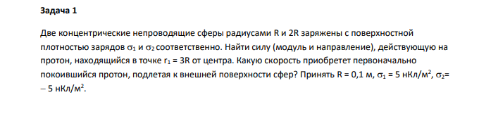 Две концентрические непроводящие сферы радиусами R и 2R заряжены с поверхностной плотностью зарядов 1 и 2 соответственно. Найти силу (модуль и направление), действующую на протон, находящийся в точке r1 = 3R от центра. Какую скорость приобретет первоначально покоившийся протон, подлетая к внешней поверхности сфер