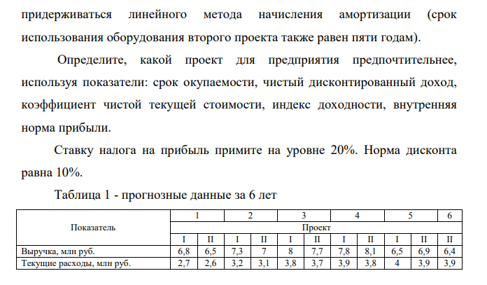 На предприятии возможно осуществление одного из двух инвестиционных проектов, требующих капитальных затрат в размере 10 млн руб. и 12 млн руб. В таблице 1 представлены прогнозные данные за 6 лет о динамике выручки и текущих затрат без учета амортизации этих инвестиционных проектов.