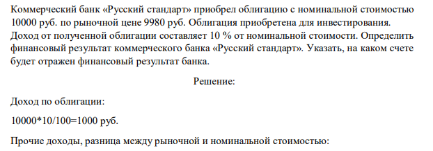 Коммерческий банк «Русский стандарт» приобрел облигацию с номинальной стоимостью 10000 руб. по рыночной цене 9980 руб. Облигация приобретена для инвестирования. Доход от полученной облигации составляет 10 % от номинальной стоимости. Определить финансовый результат коммерческого банка «Русский стандарт». Указать, на каком счете будет отражен финансовый результат банка.
