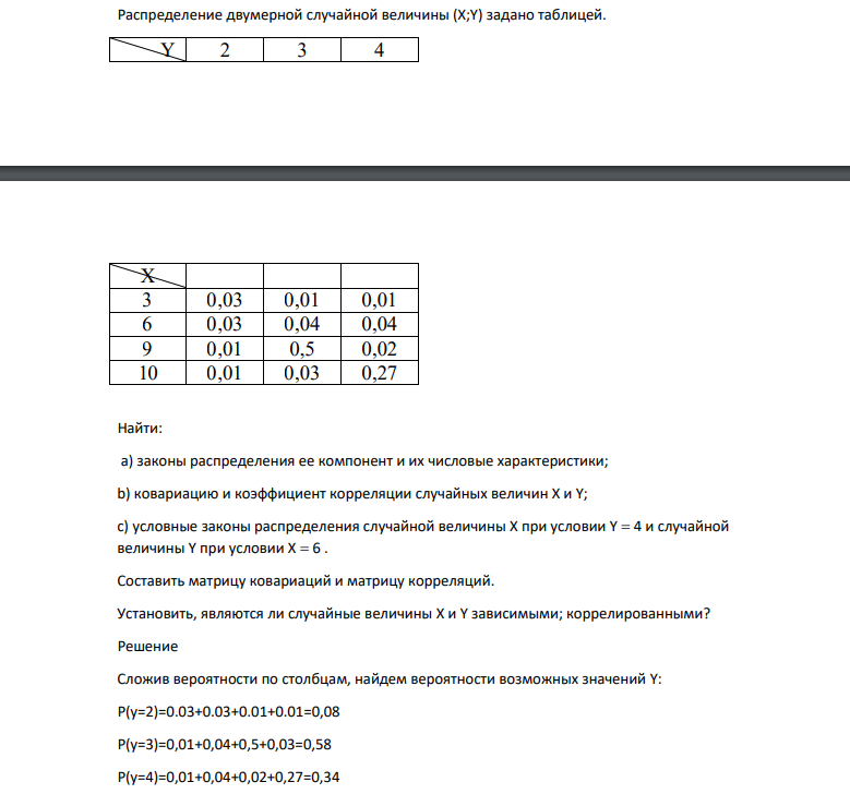 Распределение двумерной случайной величины (X;Y) задано таблицей. Y 2 3 4 X 3 0,03 0,01 0,01 6 0,03 0,04 0,04 9 0,01 0,5 0,02 10 0,01 0,03 0,27 Найти: а) законы распределения ее компонент и их числовые характеристики; b) ковариацию и коэффициент корреляции случайных величин Х и Y;
