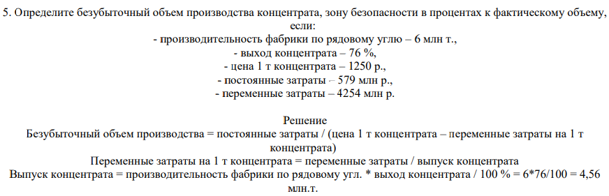 Определите безубыточный объем производства концентрата, зону безопасности в процентах к фактическому объему, если: - производительность фабрики по рядовому углю – 6 млн т., - выход концентрата – 76 %, - цена 1 т концентрата – 1250 р., - постоянные затраты – 579 млн р., - переменные затраты – 4254 млн р. Решение