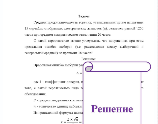 Задача Средняя продолжительность горения, установленная путем испытания 15 случайно отобранных электрических лампочек (n), оказалась равной 1250 часов при среднем квадратическом отклонении 20 часов. С какой вероятностью можно утверждать, что допущенная при этом предельная ошибка выборки (т.е. расхождение между выборочной и генеральной средней) не превысит 18 часов?
